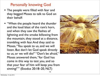 • The people were ﬁlled with fear and
they begged Moses to talk to God on
their behalf:
• “When the people heard the thunder
and the loud blast of the ram’s horn,
and when they saw the ﬂashes of
lightning and the smoke billowing from
the mountain, they stood at a distance,
trembling with fear.And they said to
Moses,“You speak to us, and we will
listen. But don’t let God speak directly
to us, or we will die!” “Don’t be afraid,”
Moses answered them,“for God has
come in this way to test you, and so
that your fear of him will keep you from
sinning!”” (Exodus 20:18–20, NLT)
13
Personally knowing God
Wednesday, 15 July 2015
 