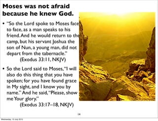 Moses was not afraid
because he knew God.
• “So the Lord spoke to Moses face
to face, as a man speaks to his
friend.And he would return to the
camp, but his servant Joshua the
son of Nun, a young man, did not
depart from the tabernacle.”
(Exodus 33:11, NKJV)
• So the Lord said to Moses,“I will
also do this thing that you have
spoken; for you have found grace
in My sight, and I know you by
name.” And he said,“Please, show
meYour glory.”
(Exodus 33:17–18, NKJV)
14
Wednesday, 15 July 2015
 