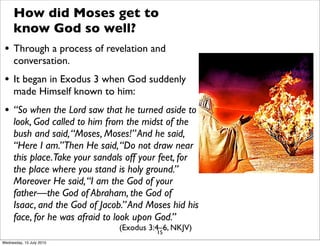 How did Moses get to
know God so well?
• Through a process of revelation and
conversation.
• It began in Exodus 3 when God suddenly
made Himself known to him:
• “So when the Lord saw that he turned aside to
look, God called to him from the midst of the
bush and said,“Moses, Moses!”And he said,
“Here I am.”Then He said,“Do not draw near
this place.Take your sandals off your feet, for
the place where you stand is holy ground.”
Moreover He said,“I am the God of your
father—the God of Abraham, the God of
Isaac, and the God of Jacob.”And Moses hid his
face, for he was afraid to look upon God.”
(Exodus 3:4–6, NKJV)15
Wednesday, 15 July 2015
 