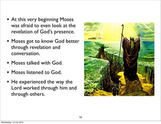 • At this very beginning Moses
was afraid to even look at the
revelation of God's presence.
• Moses got to know God better
through revelation and
conversation.
• Moses talked with God.
• Moses listened to God.
• He experienced the way the
Lord worked through him and
through others.
16
Wednesday, 15 July 2015
 