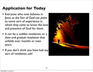 Application for Today
• Everyone who now believes in
Jesus as the Son of God can point
to some sort of experience in
which they came to know the love
and presence of God for them.
• It can be a sudden revelation, or a
slow and gradual revelation that
unfolds over months or even
years.
• If you don't think you have had any
sort of revelation, ask!
17
Wednesday, 15 July 2015
 