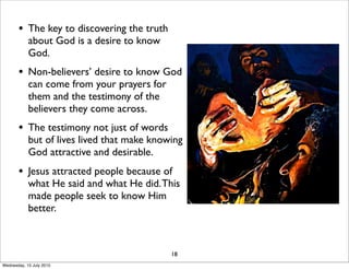 • The key to discovering the truth
about God is a desire to know
God.
• Non-believers’ desire to know God
can come from your prayers for
them and the testimony of the
believers they come across.
• The testimony not just of words
but of lives lived that make knowing
God attractive and desirable.
• Jesus attracted people because of
what He said and what He did.This
made people seek to know Him
better.
18
Wednesday, 15 July 2015
 
