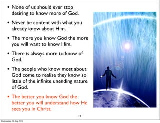 • None of us should ever stop
desiring to know more of God.
• Never be content with what you
already know about Him.
• The more you know God the more
you will want to know Him.
• There is always more to know of
God.
• The people who know most about
God come to realise they know so
little of the inﬁnite unending nature
of God.
• The better you know God the
better you will understand how He
sees you in Christ.
19
Wednesday, 15 July 2015
 