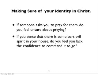 • If someone asks you to pray for them, do
you feel unsure about praying?
• If you sense that there is some sort evil
spirit in your house, do you feel you lack
the conﬁdence to command it to go?
2
Making Sure of your identity in Christ.
Wednesday, 15 July 2015
 