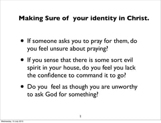 • If someone asks you to pray for them, do
you feel unsure about praying?
• If you sense that there is some sort evil
spirit in your house, do you feel you lack
the conﬁdence to command it to go?
• Do you feel as though you are unworthy
to ask God for something?
2
Making Sure of your identity in Christ.
Wednesday, 15 July 2015
 