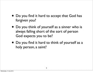 • Do you ﬁnd it hard to accept that God has
forgiven you?
• Do you think of yourself as a sinner who is
always falling short of the sort of person
God expects you to be?
• Do you ﬁnd it hard to think of yourself as a
holy person, a saint?
3
Wednesday, 15 July 2015
 