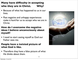 Many have difﬁculty in accepting
who they are in Christ. Why?
• Because of what has happened to us in our
lives.
• Past negative and unhappy experiences
make it hard for us to accept who we are in
Christ.
How do I overcome the negative
ideas I believe unconsciously about
myself?
• I need to start seeing myself as God our
Father sees me.
People have a twisted picture of
what God is like.
• Therefore they have a false picture of what
He thinks about them.
5
Wednesday, 15 July 2015
 