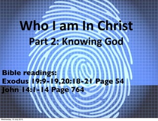 Who I am In Christ 
Part 2: Knowing God
Bible readings:
Exodus 19:9-19,20:18-21 Page 54
John 14:1-14 Page 764
1
Wednesday, 15 July 2015
 