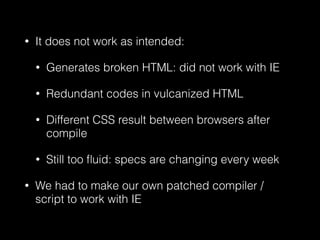 • It does not work as intended:
• Generates broken HTML: did not work with IE
• Redundant codes in vulcanized HTML
• Different CSS result between browsers after
compile
• Still too ﬂuid: specs are changing every week
• We had to make our own patched compiler /
script to work with IE
 