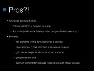 Pros?!
• One code can rule them all
• Polymer+electron = Desktop web app
• Automatic (and inevitable) responsive design = Mobile web app
• Provides
• iron elements (HTML form / behavior elements)
• paper element (HTML elements with material design)
• gold element (special elements for e-commerce)
• google element and
• platinum element (for web app features like push / local storage)
 