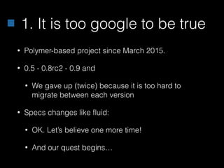1. It is too google to be true
• Polymer-based project since March 2015.
• 0.5 - 0.8rc2 - 0.9 and
• We gave up (twice) because it is too hard to
migrate between each version
• Specs changes like ﬂuid:
• OK. Let’s believe one more time!
• And our quest begins…
 