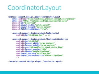 <android.support.design.widget.CoordinatorLayout
xmlns:android="http://schemas.android.com/apk/res/android" 
xmlns:app="http://schemas.android.com/apk/res-auto" 
android:id="@+id/root" 
android:layout_width="match_parent" 
android:layout_height="match_parent" 
android:fitsSystemWindows="true"> 
 
<android.support.design.widget.AppBarLayout 
android:id=“@+id/app_bar” .. /> 
 
<android.support.design.widget.FloatingActionButton 
android:id="@+id/fab" 
android:layout_width="wrap_content" 
android:layout_height="wrap_content" 
android:src="@drawable/ic_check_white_24dp" 
android:layout_margin="16dp" 
android:theme="@style/FabTheme" 
app:layout_anchor="@+id/app_bar" 
app:layout_anchorGravity="bottom|right|end" 
/> 
 
</android.support.design.widget.CoordinatorLayout>
 