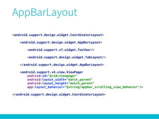 <android.support.design.widget.CoordinatorLayout> 
 
<android.support.design.widget.AppBarLayout> 
 
<android.support.v7.widget.Toolbar/> 
 
<android.support.design.widget.TabLayout/> 
 
</android.support.design.widget.AppBarLayout> 
 
<android.support.v4.view.ViewPager 
android:id="@+id/viewpager" 
android:layout_width="match_parent" 
android:layout_height="match_parent" 
app:layout_behavior="@string/appbar_scrolling_view_behavior"/> 
 
</android.support.design.widget.CoordinatorLayout>
 