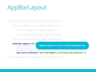 <android.support.design.widget.CoordinatorLayout> 
 
<android.support.design.widget.AppBarLayout> 
 
<android.support.v7.widget.Toolbar/> 
 
<android.support.design.widget.TabLayout/> 
 
</android.support.design.widget.AppBarLayout> 
 
<android.support.v4.view.ViewPager 
android:id="@+id/viewpager" 
android:layout_width="match_parent" 
android:layout_height="match_parent" 
app:layout_behavior="@string/appbar_scrolling_view_behavior"/> 
 
</android.support.design.widget.CoordinatorLayout>
AppBarLayout.ScrollingViewBehavior
 