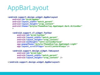 <android.support.design.widget.AppBarLayout 
android:id="@+id/appbar" 
android:layout_width="match_parent" 
android:layout_height="wrap_content" 
android:theme="@style/ThemeOverlay.AppCompat.Dark.ActionBar" 
> 
 
<android.support.v7.widget.Toolbar 
android:id="@+id/toolbar" 
android:layout_width="match_parent" 
android:layout_height="wrap_content" 
android:minHeight="?attr/actionBarSize" 
app:popupTheme="@style/ThemeOverlay.AppCompat.Light" 
app:layout_scrollFlags="scroll|enterAlways"/> 
 
<android.support.design.widget.TabLayout 
android:id="@+id/tabs" 
android:layout_width="match_parent" 
android:layout_height="wrap_content" /> 
 
</android.support.design.widget.AppBarLayout>
 