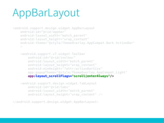 <android.support.design.widget.AppBarLayout 
android:id="@+id/appbar" 
android:layout_width="match_parent" 
android:layout_height="wrap_content" 
android:theme="@style/ThemeOverlay.AppCompat.Dark.ActionBar" 
> 
 
<android.support.v7.widget.Toolbar 
android:id="@+id/toolbar" 
android:layout_width="match_parent" 
android:layout_height="wrap_content" 
android:minHeight="?attr/actionBarSize" 
app:popupTheme="@style/ThemeOverlay.AppCompat.Light" 
app:layout_scrollFlags="scroll|enterAlways"/> 
 
<android.support.design.widget.TabLayout 
android:id="@+id/tabs" 
android:layout_width="match_parent" 
android:layout_height="wrap_content" /> 
 
</android.support.design.widget.AppBarLayout>
 