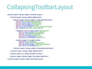 <android.support.design.widget.CoordinatorLayout> 
 
<android.support.design.widget.AppBarLayout> 
 
<android.support.design.widget.CollapsingToolbarLayout 
android:id="@+id/collapsing_toolbar" 
android:layout_width="match_parent" 
android:layout_height="match_parent" 
android:fitsSystemWindows="true" 
app:layout_scrollFlags="scroll|exitUntilCollapsed" 
app:contentScrim="?attr/colorPrimary"> 
 
<ImageView android:layout_width="match_parent" 
android:layout_height="match_parent" 
android:src="@drawable/bg_material" 
android:scaleType="centerCrop" 
android:fitsSystemWindows="true" 
app:layout_collapseMode="parallax"/> 
 
<android.support.v7.widget.Toolbar 
android:id="@+id/toolbar" 
android:layout_width="match_parent" 
android:layout_height="?attr/actionBarSize" 
app:layout_collapseMode="pin" /> 
 
</android.support.design.widget.CollapsingToolbarLayout> 
 
</android.support.design.widget.AppBarLayout> 
 
<android.support.v4.widget.NestedScrollView/> 
 
<android.support.design.widget.FloatingActionButton/> 
 
</android.support.design.widget.CoordinatorLayout>
 