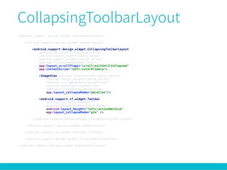 <android.support.design.widget.CoordinatorLayout> 
 
<android.support.design.widget.AppBarLayout> 
 
<android.support.design.widget.CollapsingToolbarLayout 
android:id="@+id/collapsing_toolbar" 
android:layout_width="match_parent" 
android:layout_height="match_parent" 
android:fitsSystemWindows="true" 
app:layout_scrollFlags="scroll|exitUntilCollapsed" 
app:contentScrim="?attr/colorPrimary"> 
 
<ImageView android:layout_width="match_parent" 
android:layout_height="match_parent" 
android:src="@drawable/bg_material" 
android:scaleType="centerCrop" 
android:fitsSystemWindows="true" 
app:layout_collapseMode="parallax"/> 
 
<android.support.v7.widget.Toolbar 
android:id="@+id/toolbar" 
android:layout_width="match_parent" 
android:layout_height="?attr/actionBarSize" 
app:layout_collapseMode="pin" /> 
 
</android.support.design.widget.CollapsingToolbarLayout> 
 
</android.support.design.widget.AppBarLayout> 
 
<android.support.v4.widget.NestedScrollView/> 
 
<android.support.design.widget.FloatingActionButton/> 
 
</android.support.design.widget.CoordinatorLayout>
 