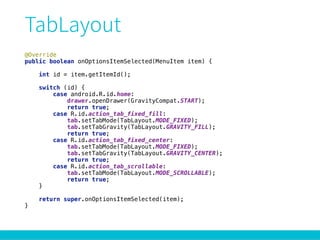 @Override 
public boolean onOptionsItemSelected(MenuItem item) { 
 
int id = item.getItemId(); 
 
switch (id) { 
case android.R.id.home: 
drawer.openDrawer(GravityCompat.START); 
return true; 
case R.id.action_tab_fixed_fill: 
tab.setTabMode(TabLayout.MODE_FIXED); 
tab.setTabGravity(TabLayout.GRAVITY_FILL); 
return true; 
case R.id.action_tab_fixed_center: 
tab.setTabMode(TabLayout.MODE_FIXED); 
tab.setTabGravity(TabLayout.GRAVITY_CENTER); 
return true; 
case R.id.action_tab_scrollable: 
tab.setTabMode(TabLayout.MODE_SCROLLABLE); 
return true; 
} 
 
return super.onOptionsItemSelected(item); 
}
 