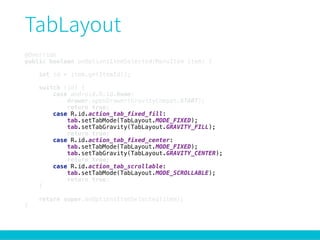 @Override 
public boolean onOptionsItemSelected(MenuItem item) { 
 
int id = item.getItemId(); 
 
switch (id) { 
case android.R.id.home: 
drawer.openDrawer(GravityCompat.START); 
return true; 
case R.id.action_tab_fixed_fill: 
tab.setTabMode(TabLayout.MODE_FIXED); 
tab.setTabGravity(TabLayout.GRAVITY_FILL); 
return true; 
case R.id.action_tab_fixed_center: 
tab.setTabMode(TabLayout.MODE_FIXED); 
tab.setTabGravity(TabLayout.GRAVITY_CENTER); 
return true; 
case R.id.action_tab_scrollable: 
tab.setTabMode(TabLayout.MODE_SCROLLABLE); 
return true; 
} 
 
return super.onOptionsItemSelected(item); 
}
 