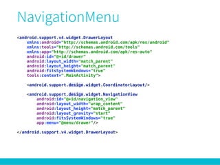<android.support.v4.widget.DrawerLayout
xmlns:android="http://schemas.android.com/apk/res/android" 
xmlns:tools="http://schemas.android.com/tools" 
xmlns:app="http://schemas.android.com/apk/res-auto" 
android:id="@+id/drawer" 
android:layout_width="match_parent" 
android:layout_height="match_parent" 
android:fitsSystemWindows="true" 
tools:context=".MainActivity"> 
 
<android.support.design.widget.CoordinatorLayout/> 
 
<android.support.design.widget.NavigationView 
android:id="@+id/navigation_view" 
android:layout_width="wrap_content" 
android:layout_height="match_parent" 
android:layout_gravity="start" 
android:fitsSystemWindows="true" 
app:menu="@menu/drawer"/> 
 
</android.support.v4.widget.DrawerLayout> 
 