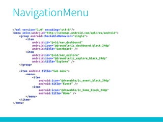 <?xml version="1.0" encoding="utf-8"?> 
<menu xmlns:android="http://schemas.android.com/apk/res/android"> 
<group android:checkableBehavior="single"> 
<item 
android:id="@+id/nav_dashboard" 
android:icon="@drawable/ic_dashboard_black_24dp" 
android:title="Dashboard" /> 
<item 
android:id="@+id/nav_explore" 
android:icon="@drawable/ic_explore_black_24dp" 
android:title="Explore" /> 
</group> 
 
<item android:title="Sub menu"> 
<menu> 
<item 
android:icon="@drawable/ic_event_black_24dp" 
android:title="Event" /> 
<item 
android:icon="@drawable/ic_home_black_24dp" 
android:title="Home" /> 
</menu> 
</item> 
</menu>
 