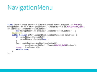 final DrawerLayout drawer = (DrawerLayout) findViewById(R.id.drawer); 
NavigationView nv = (NavigationView) findViewById(R.id.navigation_view); 
nv.setNavigationItemSelectedListener( 
new NavigationView.OnNavigationItemSelectedListener() { 
@Override 
public boolean onNavigationItemSelected(MenuItem menuItem) { 
if (menuItem.isCheckable()) { 
menuItem.setChecked(true); 
} 
Toast.makeText(getApplicationContext(), 
menuItem.getTitle(), Toast.LENGTH_SHORT).show(); 
drawer.closeDrawers(); 
return true; 
} 
});
 