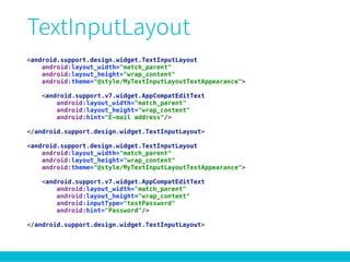 <android.support.design.widget.TextInputLayout 
android:layout_width="match_parent" 
android:layout_height="wrap_content" 
android:theme="@style/MyTextInputLayoutTextAppearance"> 
 
<android.support.v7.widget.AppCompatEditText 
android:layout_width="match_parent" 
android:layout_height="wrap_content" 
android:hint="E-mail address"/> 
 
</android.support.design.widget.TextInputLayout> 
 
<android.support.design.widget.TextInputLayout 
android:layout_width="match_parent" 
android:layout_height="wrap_content" 
android:theme="@style/MyTextInputLayoutTextAppearance"> 
 
<android.support.v7.widget.AppCompatEditText 
android:layout_width="match_parent" 
android:layout_height="wrap_content" 
android:inputType="textPassword" 
android:hint="Password"/> 
 
</android.support.design.widget.TextInputLayout>
 