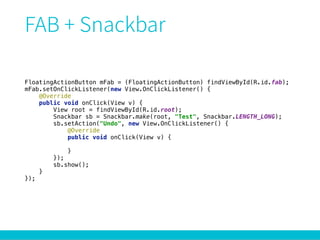 FloatingActionButton mFab = (FloatingActionButton) findViewById(R.id.fab); 
mFab.setOnClickListener(new View.OnClickListener() { 
@Override 
public void onClick(View v) { 
View root = findViewById(R.id.root); 
Snackbar sb = Snackbar.make(root, "Test", Snackbar.LENGTH_LONG); 
sb.setAction("Undo", new View.OnClickListener() { 
@Override 
public void onClick(View v) { 
 
} 
}); 
sb.show(); 
} 
});
 