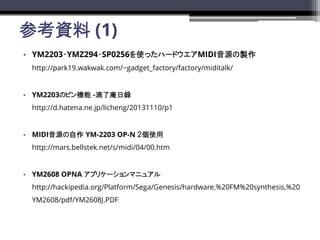 οY (1)
? YM2203?YMZ294?SP0256ʹäϩ`ɥMIDIԴu
http://park19.wakwak.com/~gadget_factory/factory/miditalk/
? YM2203ΥԥC -h
http://d.hatena.ne.jp/licheng/20131110/p1
? MIDIԴ YM-2203 OP-N ʹ
http://mars.bellstek.net/s/midi/04/00.htm
? YM2608 OPNA ץꥱ`ޥ˥奢
http://hackipedia.org/Platform/Sega/Genesis/hardware,%20FM%20synthesis,%20
YM2608/pdf/YM2608J.PDF
 