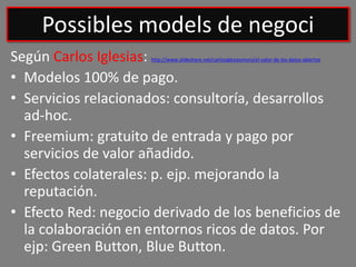 Según Carlos Iglesias: http://www.slideshare.net/carlosiglesiasmoro/el-valor-de-los-datos-abiertos
• Modelos 100% de pago.
• Servicios relacionados: consultoría, desarrollos
ad-hoc.
• Freemium: gratuito de entrada y pago por
servicios de valor añadido.
• Efectos colaterales: p. ejp. mejorando la
reputación.
• Efecto Red: negocio derivado de los beneficios de
la colaboración en entornos ricos de datos. Por
ejp: Green Button, Blue Button.
Possibles models de negoci
 