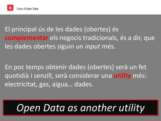 El principal ús de les dades (obertes) és
complementar els negocis tradicionals, és a dir, que
les dades obertes siguin un input més.
En poc temps obtenir dades (obertes) serà un fet
quotidià i senzill, serà considerar una utility més:
electricitat, gas, aigua… dades.
Open Data as another utility
 
