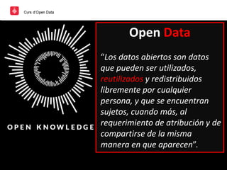 Open Data
“Los datos abiertos son datos
que pueden ser utilizados,
reutilizados y redistribuidos
libremente por cualquier
persona, y que se encuentran
sujetos, cuando más, al
requerimiento de atribución y de
compartirse de la misma
manera en que aparecen”.
 