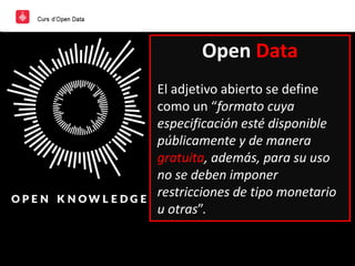 Open Data
El adjetivo abierto se define
como un “formato cuya
especificación esté disponible
públicamente y de manera
gratuita, además, para su uso
no se deben imponer
restricciones de tipo monetario
u otras”.
 