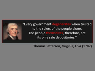 “Every government degenerates when trusted
to the rulers of the people alone.
The people themselves, therefore, are
its only safe depositories."
Thomas Jefferson, Virginia, USA (1782)
 