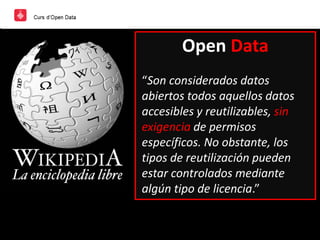 Open Data
“Son considerados datos
abiertos todos aquellos datos
accesibles y reutilizables, sin
exigencia de permisos
específicos. No obstante, los
tipos de reutilización pueden
estar controlados mediante
algún tipo de licencia.”
 