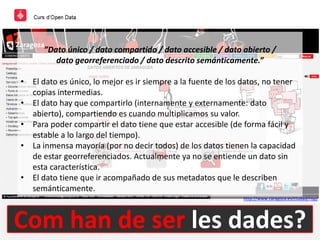 Com han de ser les dades?
http://www.zaragoza.es/ciudad/risp/
”Dato único / dato compartido / dato accesible / dato abierto /
dato georreferenciado / dato descrito semánticamente.”
• El dato es único, lo mejor es ir siempre a la fuente de los datos, no tener
copias intermedias.
• El dato hay que compartirlo (internamente y externamente: dato
abierto), compartiendo es cuando multiplicamos su valor.
• Para poder compartir el dato tiene que estar accesible (de forma fácil y
estable a lo largo del tiempo).
• La inmensa mayoría (por no decir todos) de los datos tienen la capacidad
de estar georreferenciados. Actualmente ya no se entiende un dato sin
esta característica.
• El dato tiene que ir acompañado de sus metadatos que le describen
semánticamente.
 