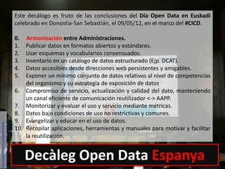 Este decálogo es fruto de las conclusiones del Día Open Data en Euskadi
celebrado en Donostia-San Sebastián, el 09/05/12, en el marco del #CICD.
0. Armonización entre Administraciones.
1. Publicar datos en formatos abiertos y estándares.
2. Usar esquemas y vocabularios consensuados.
3. Inventario en un catálogo de datos estructurado (Ejp. DCAT).
4. Datos accesibles desde direcciones web persistentes y amigables.
5. Exponer un mínimo conjunto de datos relativos al nivel de competencias
del organismo y su estrategia de exposición de datos
6. Compromiso de servicio, actualización y calidad del dato, manteniendo
un canal eficiente de comunicación reutilizador <-> AAPP.
7. Monitorizar y evaluar el uso y servicio mediante métricas.
8. Datos bajo condiciones de uso no restrictivas y comunes.
9. Evangelizar y educar en el uso de datos.
10. Recopilar aplicaciones, herramientas y manuales para motivar y facilitar
la reutilización.
http://red.gnoss.com/comunidad/OpenData
Decàleg Open Data Espanya
 