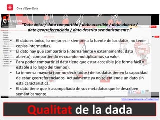Qualitat de la dada
http://www.zaragoza.es/ciudad/risp/
”Dato único / dato compartido / dato accesible / dato abierto /
dato georreferenciado / dato descrito semánticamente.”
• El dato es único, lo mejor es ir siempre a la fuente de los datos, no tener
copias intermedias.
• El dato hay que compartirlo (internamente y externamente: dato
abierto), compartiendo es cuando multiplicamos su valor.
• Para poder compartir el dato tiene que estar accesible (de forma fácil y
estable a lo largo del tiempo).
• La inmensa mayoría (por no decir todos) de los datos tienen la capacidad
de estar georreferenciados. Actualmente ya no se entiende un dato sin
esta característica.
• El dato tiene que ir acompañado de sus metadatos que le describen
semánticamente.
 