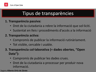 Segons Alberto Ortiz de Zárate
Tipus de transparències
1. Transparència passiva:
• Dret de la ciutadania a rebre la informació que sol·liciti.
• Sustentat en lleis i procediments d'accés a la informació
2. Transparència activa:
• Compromís de publicar la informació rutinàriament.
• Tot visible, cercable i usable.
3. Transparència col·laborativa (= dades obertes, “Open
Data”):
• Compromís de publicar les dades crues.
• Dret de la ciutadania a processar per produir nova
informació.
 
