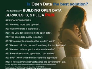 Is Open Data the best solution?
The hard reality: BUILDING OPEN DATA
SERVICES IS, STILL, A PAIN
REASONS/COMMENTS:
#1: “We need more data opened”.
#2: “Open the Data is expensive”.
#3: “The Law don’t enforce me to open data”.
#4: “The open data quality is so low”.
#5: “Governments open data that we don’t want”.
#6: “We need all data, we don’t want only the ‘cooked’ data”.
#7: “We need to homogenize all open data offer”.
#8: “From close data to open data… but in silos”.
#9: “I don’t know what the hell license is applicable”.
#10: “I have a strong distrust towards the government”. Etc.
Source: http://www.caldocasero.es/2013/09/por-que-no-se-reutilizan-los-datos.html
Image Source: “Trepidation” by Julia Shashkina, CC BY-NC-ND 2.0
https://www.flickr.com/photos/81179994@N03/16477447647/in/photostream/
 