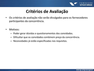 Critérios de Avaliação
• Os critérios de avaliação não serão divulgados para os fornecedores
participantes da concorrência.
• Motivos:
– Poder gerar dúvidas e questionamentos dos convidados.
– Dificultar que os convidados combinem preço da concorrência.
– Necessidades já estão específicadas nos requisitos.
 