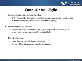 Conduzir Aquisição
• Documentos de aquisição adotados:
– RFQ – Request for Quotation, pois já temos as especificações técnicas das
máquinas desejadas, sendo necessário apenas o preço.
• Meio de envio do convite:
– Os convites serão enviados por email, pois alguns fornecedores já são
conhecidos, menor custo, rapidez e praticidade.
• Tipo de Contrato:
– Preço fixo: para aquisição das máquinas
– Tempo e Material: para contratação de suporte
 