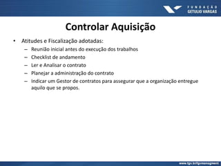• Atitudes e Fiscalização adotadas:
– Reunião inicial antes do execução dos trabalhos
– Checklist de andamento
– Ler e Analisar o contrato
– Planejar a administração do contrato
– Indicar um Gestor de contratos para assegurar que a organização entregue
aquilo que se propos.
Controlar Aquisição
 