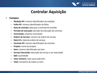 Controlar Aquisição
• Campos:
– Medição Nº: número identificador da medição
– Folha Nº: número identificador da folha
– Data de emissão: data que o contrato foi emitido
– Período de execução: período de execução do contrato
– Contratada: empresa contratada
– Ordem de Serviço: número da ordem de serviço
– Data O.S.: data da ordem de serviço
– Contrato Nº: número identificador do contrato
– Projeto: nome do projeto
– Item: número identificador do item
– Serviço Executado: descrição do serviço a ser executado
– Qtd: quantidade
– Valor Unitário: valor para cada item
– Total: somatório de todos os itens
 