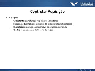 Controlar Aquisição
• Campos:
– Contratante: assinatura do responsável Contratante
– Fiscalização Contratante: assinatura do responsável pela fiscalização
– Contratada: assinatura do responsável da empresa contratada
– Gte Projetos: assinatura do Gerente de Projetos
 