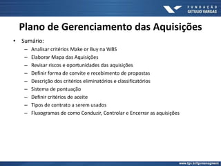 • Sumário:
– Analisar critérios Make or Buy na WBS
– Elaborar Mapa das Aquisições
– Revisar riscos e oportunidades das aquisições
– Definir forma de convite e recebimento de propostas
– Descrição dos critérios eliminatórios e classificatórios
– Sistema de pontuação
– Definir critérios de aceite
– Tipos de contrato a serem usados
– Fluxogramas de como Conduzir, Controlar e Encerrar as aquisições
Plano de Gerenciamento das Aquisições
 