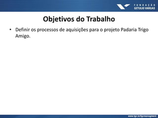 Objetivos do Trabalho
• Definir os processos de aquisições para o projeto Padaria Trigo
Amigo.
 