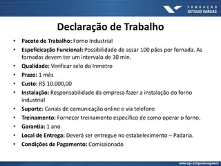Declaração de Trabalho
• Pacote de Trabalho: Forno Industrial
• Espeficicação Funcional: Possibilidade de assar 100 pães por fornada. As
fornadas devem ter um intervalo de 30 min.
• Qualidade: Verificar selo do Inmetro
• Prazo: 1 mês
• Custo: R$ 10.000,00
• Instalação: Responsabilidade da empresa fazer a instalação do forno
industrial
• Suporte: Canais de comunicação online e via telefone
• Treinamento: Fornecer treinamento específico de como operar o forno.
• Garantia: 1 ano
• Local de Entrega: Deverá ser entregue no estabelecimento – Padaria.
• Condições de Pagamento: Comissionado
 