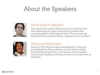 3
Parviz Deyhim (Speaker)
Parviz works with variety of different customers and helps them
with adopting Apache Spark and architecting scalable data
processing platform with Databricks Cloud. Previous to joining
Databricks, Parviz worked at AWS as a big-data solutions architect.
Denny Lee (Moderator)
Denny is a Technology Evangelist with Databricks. Previous to
joining Databricks, Denny worked as a Senior Director of Data
Sciences Engineering at Concur and was part of the incubation
team that built Hadoop on Windows and Azure (currently known as
HDInsight).
About the Speakers
 